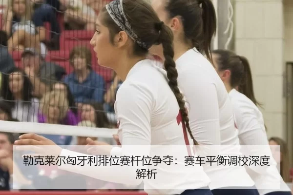 勒克莱尔匈牙利排位赛杆位争夺：赛车平衡调校深度解析