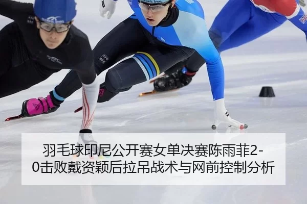 羽毛球印尼公开赛女单决赛陈雨菲2-0击败戴资颖后拉吊战术与网前控制分析